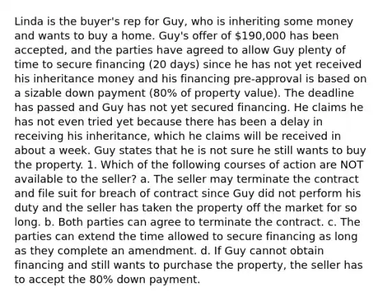 Linda is the buyer's rep for Guy, who is inheriting some money and wants to buy a home. Guy's offer of 190,000 has been accepted, and the parties have agreed to allow Guy plenty of time to secure financing (20 days) since he has not yet received his inheritance money and his financing pre-approval is based on a sizable down payment (80% of property value). The deadline has passed and Guy has not yet secured financing. He claims he has not even tried yet because there has been a delay in receiving his inheritance, which he claims will be received in about a week. Guy states that he is not sure he still wants to buy the property. 1. Which of the following courses of action are NOT available to the seller? a. The seller may terminate the contract and file suit for breach of contract since Guy did not perform his duty and the seller has taken the property off the market for so long. b. Both parties can agree to terminate the contract. c. The parties can extend the time allowed to secure financing as long as they complete an amendment. d. If Guy cannot obtain financing and still wants to purchase the property, the seller has to accept the 80% down payment.