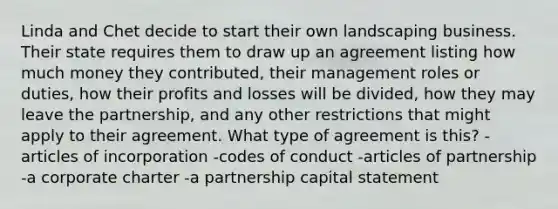 Linda and Chet decide to start their own landscaping business. Their state requires them to draw up an agreement listing how much money they contributed, their management roles or duties, how their profits and losses will be divided, how they may leave the partnership, and any other restrictions that might apply to their agreement. What type of agreement is this? -articles of incorporation -codes of conduct -articles of partnership -a corporate charter -a partnership capital statement