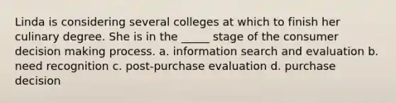 Linda is considering several colleges at which to finish her culinary degree. She is in the _____ stage of the consumer decision making process. a. information search and evaluation b. need recognition c. post-purchase evaluation d. purchase decision