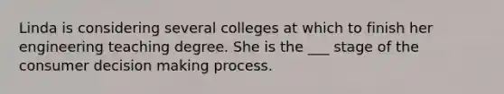 Linda is considering several colleges at which to finish her engineering teaching degree. She is the ___ stage of the consumer decision making process.