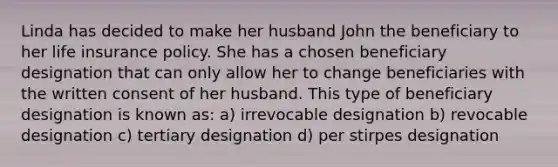 Linda has decided to make her husband John the beneficiary to her life insurance policy. She has a chosen beneficiary designation that can only allow her to change beneficiaries with the written consent of her husband. This type of beneficiary designation is known as: a) irrevocable designation b) revocable designation c) tertiary designation d) per stirpes designation