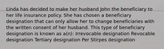 Linda has decided to make her husband John the beneficiary to her life insurance policy. She has chosen a beneficiary designation that can only allow her to change beneficiaries with the written consent of her husband. This type of beneficiary designation is known as a(n): Irrevocable designation Revocable designation Tertiary designation Per Stirpes designation