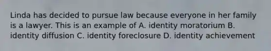 Linda has decided to pursue law because everyone in her family is a lawyer. This is an example of A. identity moratorium B. identity diffusion C. identity foreclosure D. identity achievement