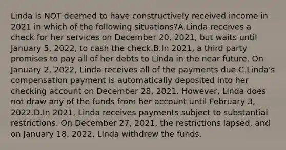 Linda is NOT deemed to have constructively received income in 2021 in which of the following situations?A.Linda receives a check for her services on December 20, 2021, but waits until January 5, 2022, to cash the check.B.In 2021, a third party promises to pay all of her debts to Linda in the near future. On January 2, 2022, Linda receives all of the payments due.C.Linda's compensation payment is automatically deposited into her checking account on December 28, 2021. However, Linda does not draw any of the funds from her account until February 3, 2022.D.In 2021, Linda receives payments subject to substantial restrictions. On December 27, 2021, the restrictions lapsed, and on January 18, 2022, Linda withdrew the funds.