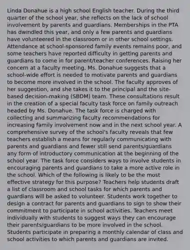 Linda Donahue is a high school English teacher. During the third quarter of the school year, she reflects on the lack of school involvement by parents and guardians. Memberships in the PTA has dwindled this year, and only a few parents and guardians have volunteered in the classroom or in other school settings. Attendance at school-sponsored family events remains poor, and some teachers have reported difficulty in getting parents and guardians to come in for parent/teacher conferences. Raising her concern at a faculty meeting, Ms. Donahue suggests that a school-wide effort is needed to motivate parents and guardians to become more involved in the school. The faculty approves of her suggestion, and she takes it to the principal and the site-based decision-making (SBDM) team. These consultations result in the creation of a special faculty task force on family outreach headed by Ms. Donahue. The task force is charged with collecting and summarizing faculty recommendations for increasing family involvement now and in the next school year. A comprehensive survey of the school's faculty reveals that few teachers establish a means for regularly communicating with parents and guardians and fewer still send parents/guardians any form of introductory communication at the beginning of the school year. The task force considers ways to involve students in encouraging parents and guardians to take a more active role in the school. Which of the following is likely to be the most effective strategy for this purpose? Teachers help students draft a list of classroom and school tasks for which parents and guardians will be asked to volunteer. Students work together to design a contract for parents and guardians to sign to show their commitment to participate in school activities. Teachers meet individually with students to suggest ways they can encourage their parents/guardians to be more involved in the school. Students participate in preparing a monthly calendar of class and school activities to which parents and guardians are invited.