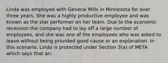 Linda was employed with General Mills in Minnesota for over three years. She was a highly productive employee and was known as the star performer on her team. Due to the economic recession the company had to lay off a large number of employees, and she was one of the employees who was asked to leave without being provided good cause or an explanation. In this scenario, Linda is protected under Section 3(a) of META which says that an: