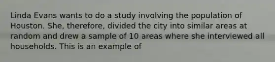 Linda Evans wants to do a study involving the population of Houston. She, therefore, divided the city into similar areas at random and drew a sample of 10 areas where she interviewed all households. This is an example of