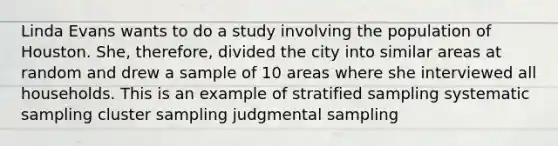 Linda Evans wants to do a study involving the population of Houston. She, therefore, divided the city into similar areas at random and drew a sample of 10 areas where she interviewed all households. This is an example of stratified sampling systematic sampling cluster sampling judgmental sampling