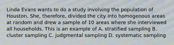 Linda Evans wants to do a study involving the population of Houston. She, therefore, divided the city into homogenous areas at random and drew a sample of 10 areas where she interviewed all households. This is an example of A. stratified sampling B. cluster sampling C. judgmental sampling D. systematic sampling