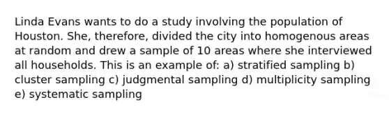 Linda Evans wants to do a study involving the population of Houston. She, therefore, divided the city into homogenous areas at random and drew a sample of 10 areas where she interviewed all households. This is an example of: a) stratified sampling b) cluster sampling c) judgmental sampling d) multiplicity sampling e) systematic sampling