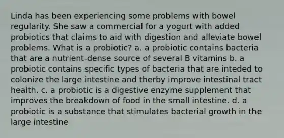 Linda has been experiencing some problems with bowel regularity. She saw a commercial for a yogurt with added probiotics that claims to aid with digestion and alleviate bowel problems. What is a probiotic? a. a probiotic contains bacteria that are a nutrient-dense source of several B vitamins b. a probiotic contains specific types of bacteria that are inteded to colonize the large intestine and therby improve intestinal tract health. c. a probiotic is a digestive enzyme supplement that improves the breakdown of food in the small intestine. d. a probiotic is a substance that stimulates bacterial growth in the large intestine