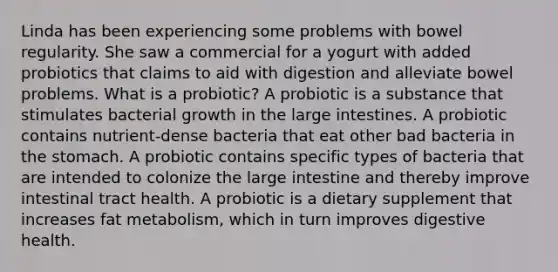 Linda has been experiencing some problems with bowel regularity. She saw a commercial for a yogurt with added probiotics that claims to aid with digestion and alleviate bowel problems. What is a probiotic? A probiotic is a substance that stimulates bacterial growth in the large intestines. A probiotic contains nutrient-dense bacteria that eat other bad bacteria in the stomach. A probiotic contains specific types of bacteria that are intended to colonize the large intestine and thereby improve intestinal tract health. A probiotic is a dietary supplement that increases fat metabolism, which in turn improves digestive health.