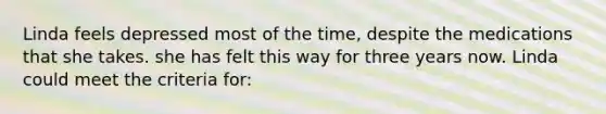 Linda feels depressed most of the time, despite the medications that she takes. she has felt this way for three years now. Linda could meet the criteria for: