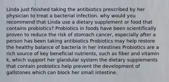 Linda just finished taking the antibiotics prescribed by her physician to treat a bacterial infection. why would you recommend that Linda use a dietary supplement or food that contains probiotics? Probiotics in foods have been scientifically proven to reduce the risk of stomach cancer, especially after a person has been taking antibiotics Probiotics may help restore the healthy balance of bacteria in her intestines Probiotics are a rich source of key beneficial nutrients, such as fiber and vitamin k, which support her glandular system the dietary supplements that contain probiotics help prevent the development of gallstones which can block her small intestine.