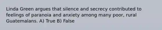 Linda Green argues that silence and secrecy contributed to feelings of paranoia and anxiety among many poor, rural Guatemalans. A) True B) False