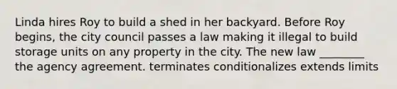 Linda hires Roy to build a shed in her backyard. Before Roy begins, the city council passes a law making it illegal to build storage units on any property in the city. The new law ________ the agency agreement. terminates conditionalizes extends limits