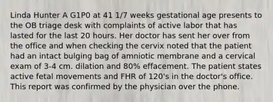 Linda Hunter A G1P0 at 41 1/7 weeks gestational age presents to the OB triage desk with complaints of active labor that has lasted for the last 20 hours. Her doctor has sent her over from the office and when checking the cervix noted that the patient had an intact bulging bag of amniotic membrane and a cervical exam of 3-4 cm. dilation and 80% effacement. The patient states active fetal movements and FHR of 120's in the doctor's office. This report was confirmed by the physician over the phone.