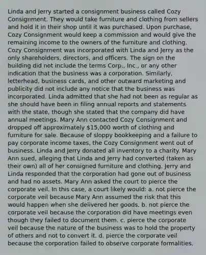 Linda and Jerry started a consignment business called Cozy Consignment. They would take furniture and clothing from sellers and hold it in their shop until it was purchased. Upon purchase, Cozy Consignment would keep a commission and would give the remaining income to the owners of the furniture and clothing. Cozy Consignment was incorporated with Linda and Jerry as the only shareholders, directors, and officers. The sign on the building did not include the terms Corp., Inc., or any other indication that the business was a corporation. Similarly, letterhead, business cards, and other outward marketing and publicity did not include any notice that the business was incorporated. Linda admitted that she had not been as regular as she should have been in filing annual reports and statements with the state, though she stated that the company did have annual meetings. Mary Ann contacted Cozy Consignment and dropped off approximately 15,000 worth of clothing and furniture for sale. Because of sloppy bookkeeping and a failure to pay corporate income taxes, the Cozy Consignment went out of business. Linda and Jerry donated all inventory to a charity. Mary Ann sued, alleging that Linda and Jerry had converted (taken as their own) all of her consigned furniture and clothing. Jerry and Linda responded that the corporation had gone out of business and had no assets. Mary Ann asked the court to pierce the corporate veil. In this case, a court likely would: a. not pierce the corporate veil because Mary Ann assumed the risk that this would happen when she delivered her goods. b. not pierce the corporate veil because the corporation did have meetings even though they failed to document them. c. pierce the corporate veil because the nature of the business was to hold the property of others and not to convert it. d. pierce the corporate veil because the corporation failed to observe corporate formalities.