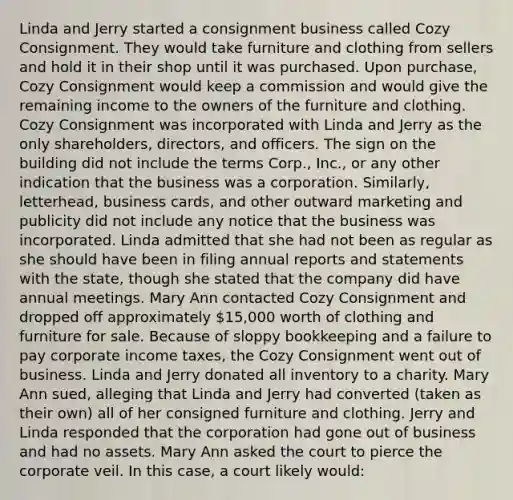 Linda and Jerry started a consignment business called Cozy Consignment. They would take furniture and clothing from sellers and hold it in their shop until it was purchased. Upon purchase, Cozy Consignment would keep a commission and would give the remaining income to the owners of the furniture and clothing. Cozy Consignment was incorporated with Linda and Jerry as the only shareholders, directors, and officers. The sign on the building did not include the terms Corp., Inc., or any other indication that the business was a corporation. Similarly, letterhead, business cards, and other outward marketing and publicity did not include any notice that the business was incorporated. Linda admitted that she had not been as regular as she should have been in filing annual reports and statements with the state, though she stated that the company did have annual meetings. Mary Ann contacted Cozy Consignment and dropped off approximately 15,000 worth of clothing and furniture for sale. Because of sloppy bookkeeping and a failure to pay corporate income taxes, the Cozy Consignment went out of business. Linda and Jerry donated all inventory to a charity. Mary Ann sued, alleging that Linda and Jerry had converted (taken as their own) all of her consigned furniture and clothing. Jerry and Linda responded that the corporation had gone out of business and had no assets. Mary Ann asked the court to pierce the corporate veil. In this case, a court likely would: