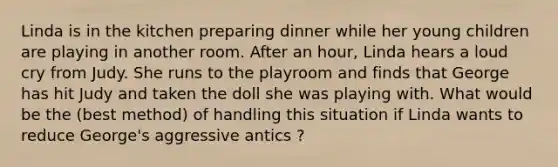 Linda is in the kitchen preparing dinner while her young children are playing in another room. After an hour, Linda hears a loud cry from Judy. She runs to the playroom and finds that George has hit Judy and taken the doll she was playing with. What would be the (best method) of handling this situation if Linda wants to reduce George's aggressive antics ?