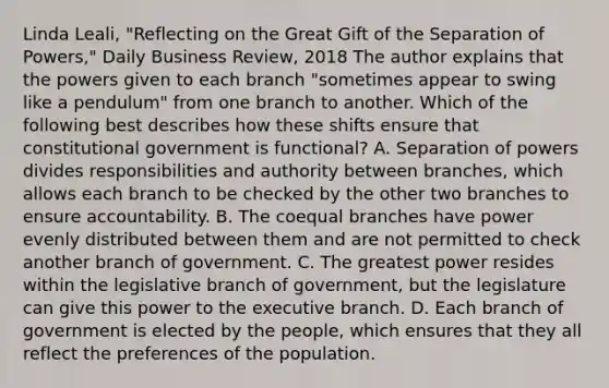 Linda Leali, "Reflecting on the Great Gift of the Separation of Powers," Daily Business Review, 2018 The author explains that the powers given to each branch "sometimes appear to swing like a pendulum" from one branch to another. Which of the following best describes how these shifts ensure that constitutional government is functional? A. Separation of powers divides responsibilities and authority between branches, which allows each branch to be checked by the other two branches to ensure accountability. B. The coequal branches have power evenly distributed between them and are not permitted to check another branch of government. C. The greatest power resides within the legislative branch of government, but the legislature can give this power to <a href='https://www.questionai.com/knowledge/kBllUhZHhd-the-executive-branch' class='anchor-knowledge'>the executive branch</a>. D. Each branch of government is elected by the people, which ensures that they all reflect the preferences of the population.