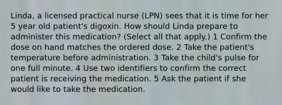 Linda, a licensed practical nurse (LPN) sees that it is time for her 5 year old patient's digoxin. How should Linda prepare to administer this medication? (Select all that apply.) 1 Confirm the dose on hand matches the ordered dose. 2 Take the patient's temperature before administration. 3 Take the child's pulse for one full minute. 4 Use two identifiers to confirm the correct patient is receiving the medication. 5 Ask the patient if she would like to take the medication.