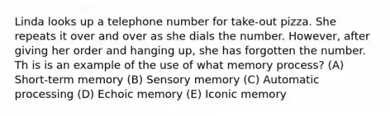 Linda looks up a telephone number for take-out pizza. She repeats it over and over as she dials the number. However, after giving her order and hanging up, she has forgotten the number. Th is is an example of the use of what memory process? (A) Short-term memory (B) Sensory memory (C) Automatic processing (D) Echoic memory (E) Iconic memory