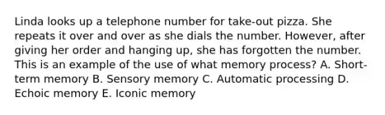 Linda looks up a telephone number for take-out pizza. She repeats it over and over as she dials the number. However, after giving her order and hanging up, she has forgotten the number. This is an example of the use of what memory process? A. Short-term memory B. Sensory memory C. Automatic processing D. Echoic memory E. Iconic memory