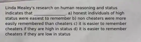 Linda Mealey's research on human reasoning and status indicates that ________________. a) honest individuals of high status were easiest to remember b) non cheaters were more easily remembered than cheaters c) it is easier to remember cheaters if they are high in status d) it is easier to remember cheaters if they are low in status