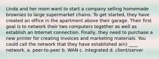 Linda and her mom want to start a company selling homemade brownies to large supermarket chains. To get started, they have created an office in the apartment above their garage. Their first goal is to network their two computers together as well as establish an Internet connection. Finally, they need to purchase a new printer for creating invoices and marketing materials. You could call the network that they have established a(n) ____ network. a. peer-to-peer b. WAN c. integrated d. client/server