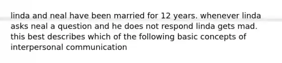 linda and neal have been married for 12 years. whenever linda asks neal a question and he does not respond linda gets mad. this best describes which of the following basic concepts of interpersonal communication