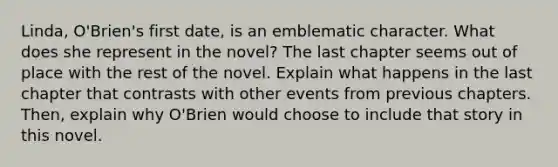 Linda, O'Brien's first date, is an emblematic character. What does she represent in the novel? The last chapter seems out of place with the rest of the novel. Explain what happens in the last chapter that contrasts with other events from previous chapters. Then, explain why O'Brien would choose to include that story in this novel.