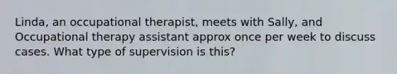 Linda, an occupational therapist, meets with Sally, and Occupational therapy assistant approx once per week to discuss cases. What type of supervision is this?