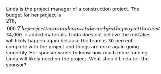 Linda is the project manager of a construction project. The budget for her project is 275,000. The project team made a mistake early in the project that cost34,000 in added materials. Linda does not believe the mistakes will likely happen again because the team is 30 percent complete with the project and things are once again going smoothly. Her sponsor wants to know how much more funding Linda will likely need on the project. What should Linda tell the sponsor?