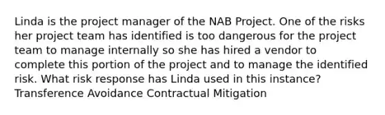 Linda is the project manager of the NAB Project. One of the risks her project team has identified is too dangerous for the project team to manage internally so she has hired a vendor to complete this portion of the project and to manage the identified risk. What risk response has Linda used in this instance? Transference Avoidance Contractual Mitigation