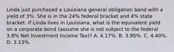 Linda just purchased a Louisiana general obligation bond with a yield of 3%. She is in the 24% federal bracket and 4% state bracket. If Linda lives in Louisiana, what is the equivalent yield on a corporate bond (assume she is not subject to the federal 3.8% Net Investment Income Tax)? A. 4.17%. B. 3.95%. C. 4.40%. D. 3.13%.