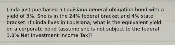 Linda just purchased a Louisiana general obligation bond with a yield of 3%. She is in the 24% federal bracket and 4% state bracket. If Linda lives in Louisiana, what is the equivalent yield on a corporate bond (assume she is not subject to the federal 3.8% Net Investment Income Tax)?