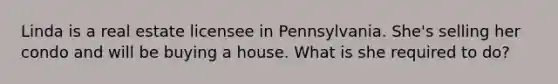 Linda is a real estate licensee in Pennsylvania. She's selling her condo and will be buying a house. What is she required to do?