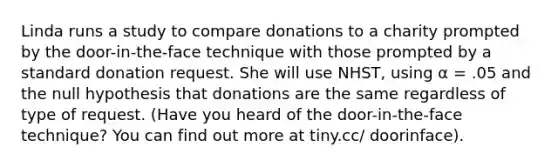 Linda runs a study to compare donations to a charity prompted by the door-in-the-face technique with those prompted by a standard donation request. She will use NHST, using α = .05 and the null hypothesis that donations are the same regardless of type of request. (Have you heard of the door-in-the-face technique? You can find out more at tiny.cc/ doorinface).