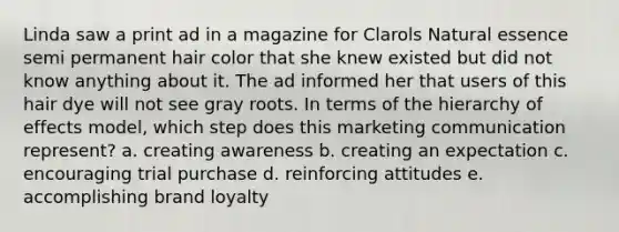 Linda saw a print ad in a magazine for Clarols Natural essence semi permanent hair color that she knew existed but did not know anything about it. The ad informed her that users of this hair dye will not see gray roots. In terms of the hierarchy of effects model, which step does this marketing communication represent? a. creating awareness b. creating an expectation c. encouraging trial purchase d. reinforcing attitudes e. accomplishing brand loyalty