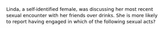 Linda, a self-identified female, was discussing her most recent sexual encounter with her friends over drinks. She is more likely to report having engaged in which of the following sexual acts?