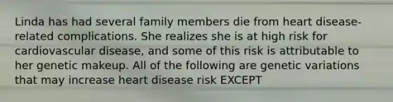 Linda has had several family members die from heart disease-related complications. She realizes she is at high risk for cardiovascular disease, and some of this risk is attributable to her genetic makeup. All of the following are genetic variations that may increase heart disease risk EXCEPT