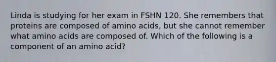 Linda is studying for her exam in FSHN 120. She remembers that proteins are composed of amino acids, but she cannot remember what amino acids are composed of. Which of the following is a component of an amino acid?