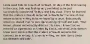 Linda sued Bob for breach of contract. On day of the first hearing in the case, Bob, was feeling very confident as he just successfully completed his Business Law class. There he learned that the statute of frauds required contracts for the sale of real estate to be in writing to be enforced by a court. Bob proudly stood up, stated that he was representing himself and said, "Your Honor, please immediately dismiss this case. I know that we entered an agreement as stated by Linda, but what Linda doesn't know and I know is that the statute of frauds requires the contract be in writing. It is not in writing, so I win! Sorry Linda but NEENER NEENER".