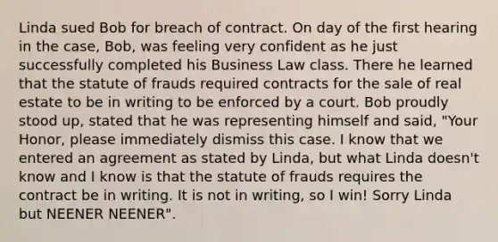 Linda sued Bob for breach of contract. On day of the first hearing in the case, Bob, was feeling very confident as he just successfully completed his Business Law class. There he learned that the statute of frauds required contracts for the sale of real estate to be in writing to be enforced by a court. Bob proudly stood up, stated that he was representing himself and said, "Your Honor, please immediately dismiss this case. I know that we entered an agreement as stated by Linda, but what Linda doesn't know and I know is that the statute of frauds requires the contract be in writing. It is not in writing, so I win! Sorry Linda but NEENER NEENER".