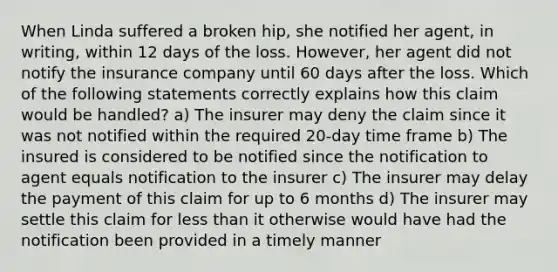 When Linda suffered a broken hip, she notified her agent, in writing, within 12 days of the loss. However, her agent did not notify the insurance company until 60 days after the loss. Which of the following statements correctly explains how this claim would be handled? a) The insurer may deny the claim since it was not notified within the required 20-day time frame b) The insured is considered to be notified since the notification to agent equals notification to the insurer c) The insurer may delay the payment of this claim for up to 6 months d) The insurer may settle this claim for <a href='https://www.questionai.com/knowledge/k7BtlYpAMX-less-than' class='anchor-knowledge'>less than</a> it otherwise would have had the notification been provided in a timely manner