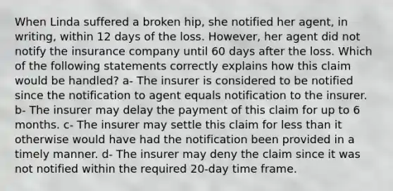 When Linda suffered a broken hip, she notified her agent, in writing, within 12 days of the loss. However, her agent did not notify the insurance company until 60 days after the loss. Which of the following statements correctly explains how this claim would be handled? a- The insurer is considered to be notified since the notification to agent equals notification to the insurer. b- The insurer may delay the payment of this claim for up to 6 months. c- The insurer may settle this claim for less than it otherwise would have had the notification been provided in a timely manner. d- The insurer may deny the claim since it was not notified within the required 20-day time frame.