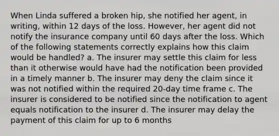 When Linda suffered a broken hip, she notified her agent, in writing, within 12 days of the loss. However, her agent did not notify the insurance company until 60 days after the loss. Which of the following statements correctly explains how this claim would be handled? a. The insurer may settle this claim for less than it otherwise would have had the notification been provided in a timely manner b. The insurer may deny the claim since it was not notified within the required 20-day time frame c. The insurer is considered to be notified since the notification to agent equals notification to the insurer d. The insurer may delay the payment of this claim for up to 6 months