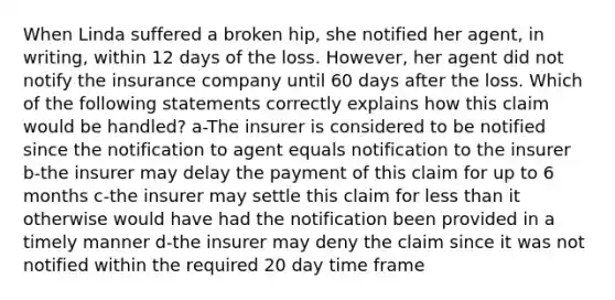 When Linda suffered a broken hip, she notified her agent, in writing, within 12 days of the loss. However, her agent did not notify the insurance company until 60 days after the loss. Which of the following statements correctly explains how this claim would be handled? a-The insurer is considered to be notified since the notification to agent equals notification to the insurer b-the insurer may delay the payment of this claim for up to 6 months c-the insurer may settle this claim for <a href='https://www.questionai.com/knowledge/k7BtlYpAMX-less-than' class='anchor-knowledge'>less than</a> it otherwise would have had the notification been provided in a timely manner d-the insurer may deny the claim since it was not notified within the required 20 day time frame