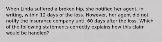 When Linda suffered a broken hip, she notified her agent, in writing, within 12 days of the loss. However, her agent did not notify the insurance company until 60 days after the loss. Which of the following statements correctly explains how this claim would be handled?